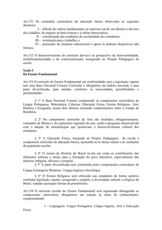 Art.151 Os conteúdos curriculares da educação básica observarão as seguintes
diretrizes:
I - difusão de valores fundamentais ao interesse social, aos direitos e deveres
dos cidadãos, de respeito ao bem comum e à ordem democrática;
II - consideração das condições de escolaridade dos estudantes;
III - orientação para o trabalho; e
IV - promoção do desporto educacional e apoio às práticas desportivas não
formais.
Art.152 O desenvolvimento do currículo dar-se-á na perspectiva da transversalidade,
multidisciplinaridade e da contextualização, assegurado no Projeto Pedagógico da
escola.
Seção I
Do Ensino Fundamental
Art.153 O currículo de Ensino Fundamental em conformidade com a legislação vigente
tem uma Base Nacional Comum Curricular é obrigatória em âmbito nacional, e uma
parte diversificada, para atender, conforme as necessidades, possibilidades e
peculiaridades.
§ 1º A Base Nacional Comum compreende os componentes curriculares de
Língua Portuguesa, Matemática, Ciências, Educação Física, Ensino Religioso, Arte,
História e Geografia, nestes dois últimos incluindo conhecimentos sobre o Estado de
Rondônia.
§ 2º No componente curricular de Arte são incluídos, obrigatoriamente,
conteúdos de Música e de expressões regionais da arte, sendo o programa desenvolvido
com a adoção de metodologias que promovam o desenvolvimento cultural dos
estudantes.
§ 3º A Educação Física, integrada ao Projeto Pedagógico da escola é
componente curricular da educação básica, ajustando-se às faixas etárias e às condições
da população escolar.
§ 4º O ensino da História do Brasil levará em conta as contribuições das
diferentes culturas e etnias para a formação do povo brasileiro, especialmente das
matrizes indígena, africana e europeia.
§ 5º A parte diversificada será constituída pelos componentes curriculares de
Língua Estrangeira Moderna - Língua Inglesa e Sociologia.
§ 6º O Ensino Religioso será oferecido aos estudantes de forma optativa
conforme legislação vigente, assegurado o respeito, à diversidade cultural e religiosa do
Brasil, vedadas quaisquer formas de proselitismo.
Art.154 O currículo escolar do Ensino Fundamental será organizado abrangendo os
componentes curriculares obrigatórios em relação às áreas de conhecimento,
compreendendo:
I - Linguagens: Língua Portuguesa, Língua Inglesa, Arte e Educação
Física
 