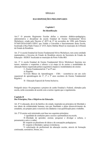 TÍTULO I
DAS DISPOSIÇÕES PRELIMINARES
Capítulo I
Da Identificação
Art.1º O presente Regimento Escolar define a estrutura didático-pedagógica,
administrativa e disciplinar da escola Estadual de Ensino Fundamental Silvio
Micheluzzi, criada pelo Decreto nº 4875 de 27 de novembro de 1990, pela Portaria
Nº3445/2016-GAB/S EDUC que Valida e Convalida o funcionamento desta Escola,
localizada à Rua Padre Franco nº 2315, bairro Habitar Brasil no município de Ji-Paraná
do Estado de Rondônia.
Art. 2º A escola Estadual de Ensino Fundamental Silvio Micheluzzi, tem como entidade
mantenedora o Governo do Estado de Rondônia através da Secretaria de Estado da
Educação - SEDUC localizada no município de Porto Velho-RO.
Art. 3º A escola Estadual de Ensino Fundamental Silvio Micheluzzi funciona nos
turnos: matutino e vespertino e oferece a (s) etapa (s) de ensino e modalidades de
educação básica organizada pela(s) seguinte(s) etapa(s) e modalidade(s) de ensino:
I - Ensino Fundamental do 1º ao 9º ano:
a) Regular;
b) Ciclo Básico da Aprendizagem – CBA – (constitui-se em um ciclo
sequencial de aprendizagem do 1º, 2º e 3º anos escolares do Ensino Fundamental
Regular.)
II - Educação Especial de Forma Inclusiva.
Parágrafo único: Os programas e projetos de cunho Estadual e Federal, ofertados pela
escola, serão executados de acordo com a norma vigente que o regulamenta.
Capítulo II
Dos Princípios, Fins e Objetivos da Educação.
Art. 4º A educação, dever da família e do estado, inspirada nos princípios de liberdade e
nos ideais da solidariedade humana, tem por finalidade o pleno desenvolvimento do
estudante, seu preparo para o exercício da cidadania e sua qualificação para o trabalho.
Art. 5º O ensino será ministrado com base nos seguintes princípios:
I -igualdade de condições para o acesso e permanência na escola;
II -liberdade de aprender, ensinar, pesquisar e divulgar a cultura, o
pensamento a arte e o saber;
III -respeito ao pluralismo de ideias e de concepções pedagógicas;
IV -respeito à liberdade e apreço à tolerância;
V -valorização do profissional da educação escolar, através de formação
continuada, seminários, fóruns, etc.;
 