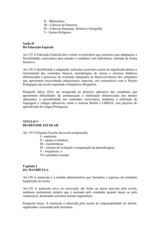 II – Matemática
III - Ciências da Natureza
IV - Ciências Humanas: História e Geografia
V - Ensino Religioso.
Seção II
Da Educação Especial
Art.155 A Educação Especial deve conter os princípios que norteiam suas adaptações e
flexibilidades curriculares para atender o estudante com deficiência, ofertada de forma
Inclusiva.
Art.156 A flexibilidade e adaptação curricular ocorrerão a partir do significado prático e
instrumental dos conteúdos básicos, metodologias de ensino e recursos didáticos
diferenciados e processos de avaliação adequados ao desenvolvimento dos estudantes
que apresentem necessidades educacionais especiais, em consonância com o Projeto
Pedagógico da escola respeitada a frequência obrigatória.
Parágrafo único. Deve ser assegurada ao processo educativo dos estudantes que
apresentam dificuldades de comunicação e sinalização diferenciadas dos demais
educandos, a acessibilidade aos conteúdos curriculares, mediante a utilização de
linguagem e códigos aplicáveis, como o sistema Braille e LIBRAS, sem prejuízo do
aprendizado da Língua Portuguesa.
TITULO V
DO REGIME ESCOLAR
Art. 157 O Regime Escolar da escola compreende:
I - matrícula;
II - equipe avaliadora;
III - transferência;
IV - sistema de avaliação e recuperação da aprendizagem;
V - frequência; e
VI- calendário escolar.
Capítulo I
DA MATRÍCULA
Art.158 A matrícula é a medida administrativa que formaliza o ingresso do estudante
legalmente na escola.
Art.159 A matrícula nova ou renovação são feitas na época prevista pela escola,
mediante instrumento próprio que é assinado pelo estudante quando maior ou pelo
responsável, declarando aceitaras normas regimentais.
Parágrafo único. A matrícula é oferecida pela escola de responsabilidade do diretor,
organizada e executada pela secretaria.
 