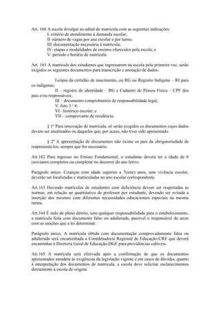 Art. 160 A escola divulgar ao edital de matrícula com as seguintes indicações:
I–critério de atendimento à demanda escolar;
II–número de vagas por ano escolar e por turno;
III–documentação necessária à matrícula;
IV–etapas e modalidades de ensinos oferecidos pela escola; e
V–período e horário de matrícula.
Art. 161 A matrícula dos estudantes que ingressarem na escola pela primeira vez, serão
exigidos os seguintes documentos para transcrição e anotação de dados:
I-cópia da certidão de nascimento, ou RG ou Registro Indígena – RI para
os indígenas;
II – registro de identidade – RG e Cadastro de Pessoa Física – CPF dos
pais e/ou responsáveis;
III – documento comprobatório de responsabilidade legal;
V–foto 3 / 4;
VI– histórico escolar; e
VII – comprovante de residência.
§ 1º Para renovação de matrícula, só serão exigidos os documentos cujos dados
devem ser atualizados ou daqueles que, por acaso, não tiver sido apresentado.
§ 2º A apresentação de documentos não exime os pais da obrigatoriedade de
reapresentá-los, sempre que for necessário.
Art.162 Para ingresso no Ensino Fundamental, o estudante deverá ter a idade de 6
(seis)anos completos ou completar no decorrer do ano letivo.
Parágrafo único. Crianças com idade superior a 7(sete) anos, sem vivência escolar,
deverão ser localizadas e matriculadas no ano escolar correspondente.
Art.163 Havendo matrículas de estudantes com deficiência devem ser respeitadas as
normas, em relação ao quantitativo de professor por estudante, devendo ser evitada a
inserção dos mesmos com diferentes necessidades educacionais especiais na mesma
turma.
Art.164 É nulo de pleno direito, sem qualquer responsabilidade para o estabelecimento,
a matrícula feita com documento falso ou adulterada, passível o responsável de arcar
com as sanções que a lei determinar.
Parágrafo único. A matrícula obtida com documentação comprovadamente falsa ou
adulterada será encaminhada a Coordenadoria Regional de Educação-CRE que deverá
encaminhar à Diretoria Geral de Educação-DGE para providências cabíveis.
Art.165 A matrícula será efetivada após a confirmação de que os documentos
apresentados atendem às exigências da legislação vigente e em casos de dúvidas, quanto
à interpretação dos documentos de matrícula, a escola deve solicitar esclarecimentos
diretamente à escola de origem.
 