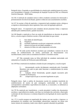 Parágrafo único. Esgotadas as possibilidades de solução pelo estabelecimento de ensino,
esse encaminhará a situação a Coordenação de Inspeção Escolar da CRE ou à Diretoria
Geral de Educação – DGE/Seduc.
Art.166 A matrícula do estudante torna-se efetiva mediante assinatura do interessado e
pronunciamento favorável da direção, quanto à ordem de seus assentamentos escolares.
Art.167 Ao assinar a ficha de matrícula, o responsável pelo estudante aceita e obriga-se
a respeitar as determinações deste regimento, bem como da legislação aplicável.
Parágrafo único. O responsável pelo estudante deverá preencher fichas e impressos
adotados pelo estabelecimento, quando necessário.
Art.168 Quando a matrícula se fizer em razão de transferência no decorrer do período
letivo, a escola exigirá o histórico escolar e ficha individual em que conste:
I. Seus dados de identificação;
II. frequência;
III. resultado rendimento escolar por componente curricular;
IV. números de horas de atividade estudadas; e
V. números de faltas em cada componente curricular.
§1° Só serão aceitos históricos escolares que contenham o número do ato de
criação do estabelecimento de ensino, autorização de funcionamento e/ou
reconhecimento, assim como as assinaturas do diretor e secretário escolar.
§2° Não constando notas na ficha individual do estudante matriculado será
submetido ao Conselho de Professores para deliberação.
Art.169 Para a matrícula de estudantes oriundos de país estrangeiros, a escola exigirá:
I - documentação escolar devidamente autenticada pelo Consulado
Brasileiro com sede no país onde funcionar o estabelecimento de ensino
que a expedir;
II - tradução oficial formalizada, quando julgado necessário pelo
Conselho de Professores;
III - comprovação de que se encontra legalmente no país.
Parágrafo único. Após a análise do documento escolar do estudante transferido do
estabelecimento de ensino de país estrangeiro, matriculado no ano escolar
correspondente e procedida à equivalência de estudo se, se necessário, se submeterá as
adaptações curriculares.
Art.170 Na matrícula por transferência, a escola procederá à análise dos documentos
escolares e equivalência de estudos, com base na correlação dos currículos, observando
o princípio do não retrocesso e os demais dispositivos da legislação de ensino específica
em vigor.
Art. 171 A escola assegura na organização das turmas, por ano escolar, o ingresso e a
permanência do estudante com necessidades educacionais especiais em turma com
menor número de estudantes, tendo como objetivo garantir educação de qualidade.
 