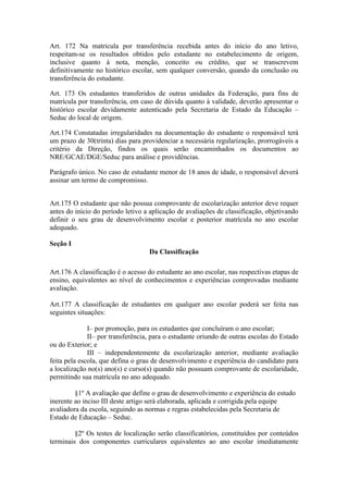 Art. 172 Na matrícula por transferência recebida antes do início do ano letivo,
respeitam-se os resultados obtidos pelo estudante no estabelecimento de origem,
inclusive quanto à nota, menção, conceito ou crédito, que se transcrevem
definitivamente no histórico escolar, sem qualquer conversão, quando da conclusão ou
transferência do estudante.
Art. 173 Os estudantes transferidos de outras unidades da Federação, para fins de
matrícula por transferência, em caso de dúvida quanto à validade, deverão apresentar o
histórico escolar devidamente autenticado pela Secretaria de Estado da Educação –
Seduc do local de origem.
Art.174 Constatadas irregularidades na documentação do estudante o responsável terá
um prazo de 30(trinta) dias para providenciar a necessária regularização, prorrogáveis a
critério da Direção, findos os quais serão encaminhados os documentos ao
NRE/GCAE/DGE/Seduc para análise e providências.
Parágrafo único. No caso de estudante menor de 18 anos de idade, o responsável deverá
assinar um termo de compromisso.
Art.175 O estudante que não possua comprovante de escolarização anterior deve requer
antes do início do período letivo a aplicação de avaliações de classificação, objetivando
definir o seu grau de desenvolvimento escolar e posterior matrícula no ano escolar
adequado.
Seção I
Da Classificação
Art.176 A classificação é o acesso do estudante ao ano escolar, nas respectivas etapas de
ensino, equivalentes ao nível de conhecimentos e experiências comprovadas mediante
avaliação.
Art.177 A classificação de estudantes em qualquer ano escolar poderá ser feita nas
seguintes situações:
I– por promoção, para os estudantes que concluíram o ano escolar;
II– por transferência, para o estudante oriundo de outras escolas do Estado
ou do Exterior; e
III – independentemente da escolarização anterior, mediante avaliação
feita pela escola, que defina o grau de desenvolvimento e experiência do candidato para
a localização no(s) ano(s) e curso(s) quando não possuam comprovante de escolaridade,
permitindo sua matrícula no ano adequado.
§1º A avaliação que define o grau de desenvolvimento e experiência do estudo
inerente ao inciso III deste artigo será elaborada, aplicada e corrigida pela equipe
avaliadora da escola, seguindo as normas e regras estabelecidas pela Secretaria de
Estado de Educação – Seduc.
§2º Os testes de localização serão classificatórios, constituídos por conteúdos
terminais dos componentes curriculares equivalentes ao ano escolar imediatamente
 