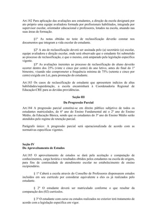 Art.182 Para aplicação das avaliações aos estudantes, a direção da escola designará por
ato próprio uma equipe avaliadora formada por profissionais habilitados, integrada por
supervisor escolar, orientador educacional e professores, lotados na escola, atuando nas
suas áreas de formação.
§1º As notas obtidas no teste de reclassificação deverão constar nos
documentos que integram a vida escolar do estudante.
§2º A ata de reclassificação deverá ser assinada pelo (a) secretário (a) escolar,
equipe avaliadora e direção escolar, onde será observado que o estudante foi submetido
ao processo de reclassificação, e que o mesmo, está amparado pela legislação específica
vigente.
§3º As avaliações inerentes ao processo de reclassificação do aluno deverão
ocorrer dentro dos 25% (vinte e cinco por cento) do ano letivo, antes do final do 1º
bimestre, visando não comprometer a frequência mínima de 75% (setenta e cinco por
cento) exigida em Lei, para promoção do estudante.
Art.183 Os casos de reclassificação de estudante que apresentem indícios de altas
habilidades/superdotação, a escola encaminhará à Coordenadoria Regional de
Educação-CRE para as devidas providências.
Seção III
Da Progressão Parcial
Art.184 A progressão parcial constitui-se em direito público subjetivo de todos os
estudantes matriculados, do 6º ano do Ensino Fundamental até o 2º ano do Ensino
Médio, da Educação Básica, sendo que os estudantes do 3º ano do Ensino Médio serão
atendidos pelo regime de retenção parcial.
Parágrafo único: A progressão parcial será operacionalizada de acordo com as
normativas específicas vigentes.
Seção IV
Do Aproveitamento de Estudos
Art.185 O aproveitamento de estudos se dará pela aceitação e computação de
conhecimentos, carga horária e resultados obtidos pelos estudantes na escola de origem,
para fins de continuidade de atendimento escolar no estabelecimento de ensino
recipiendário.
§ 1º Caberá a escola através do Conselho de Professores dispensarem estudos
incluídos em seu currículo por considerar equivalente a eles os já realizados pelo
estudante.
§ 2º O estudante deverá ser matriculado conforme o que resultar da
comparação dos (02) currículos.
§ 3º O estudante com curso ou estudos realizados no exterior terá tratamento de
acordo com a legislação específica em vigor.
 