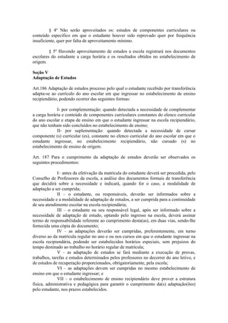§ 4º Não serão aproveitados os: estudos de componentes curriculares ou
conteúdo específico em que o estudante houver sido reprovado quer por frequência
insuficiente, quer por falta de aproveitamento mínimo.
§ 5º Havendo aproveitamento de estudos a escola registrará nos documentos
escolares do estudante a carga horária e os resultados obtidos no estabelecimento de
origem.
Seção V
Adaptação de Estudos
Art.186 Adaptação de estudos processo pelo qual o estudante recebido por transferência
adapta-se ao currículo do ano escolar em que ingressar no estabelecimento de ensino
recipiendário, podendo ocorrer das seguintes formas:
I- por complementação: quando detectada a necessidade de complementar
a carga horária e conteúdo de componentes curriculares constantes do elenco curricular
do ano escolar e etapa de ensino em que o estudante ingressar na escola recipiendário,
que não tenham sido concluídos no estabelecimento de ensino;
II- por suplementação: quando detectada a necessidade de cursar
componente (s) curricular (es), constante no elenco curricular do ano escolar em que o
estudante ingressar, no estabelecimento recipiendário, não cursado (s) no
estabelecimento de ensino de origem.
Art. 187 Para o cumprimento da adaptação de estudos deverão ser observados os
seguintes procedimentos:
I– antes da efetivação da matrícula do estudante deverá ser procedida, pelo
Conselho de Professores da escola, a análise dos documentos formais de transferência
que decidirá sobre a necessidade e indicará, quando for o caso, a modalidade de
adaptação a ser cumprida;
II – o estudante, ou responsáveis, deverão ser informados sobre a
necessidade e a modalidade de adaptação de estudos, a ser cumprida para a continuidade
de seu atendimento escolar na escola recipiendária;
III – o estudante ou seu responsável legal, após ser informado sobre a
necessidade de adaptação de estudo, optando pelo ingresso na escola, deverá assinar
termo de responsabilidade referente ao cumprimento desta(as), em duas vias, sendo-lhe
fornecida uma cópia do documento;
IV – as adaptações deverão ser cumpridas, preferentemente, em turno
diverso ao da matrícula regular no ano e ou nos cursos em que o estudante ingressar na
escola recipiendária, podendo ser estabelecidos horários especiais, sem prejuízos do
tempo destinado ao trabalho no horário regular de matrícula;
V – as adaptação de estudos se fará mediante a execução de provas,
trabalhos, tarefas e estudos determinados pelos professores no decorrer do ano letivo, e
de estudos de recuperação proporcionados, obrigatoriamente, pela escola;
VI – as adaptações devem ser cumpridas no mesmo estabelecimento de
ensino em que o estudante ingressar; e
VII – o estabelecimento de ensino recipiendário deve prover a estrutura
física, administrativa e pedagógica para garantir o cumprimento da(s) adaptação(ões)
pelo estudante, nos prazos estabelecidos.
 
