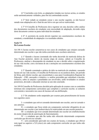 §1º Concluídos com êxito, as adaptações tratadas nos incisos acima, os estudos
serão automaticamente validados, para fins de continuidade escolar.
§ 2º Será vedado ao estudante cursar o ano escolar seguinte, se não houver
sanado suas adaptações até o final do ano letivo em que estiver matriculado.
§ 3º O Conselho de Professores deve registrar em atas decisões sobre análise
dos documentos escolares do estudante com necessidade de adaptação, devendo cópia
deste documento constar na pasta individual do estudante.
§ 4º A secretaria da escola deverá registrar nos assentamentos escolares do
estudante, a modalidade de adaptação e os resultados obtidos.
Seção VI
Da Lacuna Escolar
Art.188 A lacuna escolar caracteriza-se nos casos de estudantes que estejam cursando
determinado ano escolar e que não tenha concluído anos escolares anteriores.
§ 1° Quando a lacuna constatada não tenha decorrido de matrícula dolosa do
Ano Escolar posterior, dentro da mesma etapa de ensino, caberá ao Conselho de
Professores, analisar o desempenho do estudante no ano e decidir sobre a regularização
de sua vida escolar, com a lavratura de ata e anotações nos assentamentos escolares dos
estudantes.
§ 2° Quando constatada a prática de dolo na matrícula do estudante, causando
lacuna em sua vida escolar, o Conselho de Professores ou na ausência deste, em período
de férias, pelo diretor escolar, que encaminhará o caso para Coordenadoria Regional de
Educação – CRE, anexando o relatório e a análise procedida que subsidiará a decisão,
inclusive, sobre as sanções e penalidades aos envolvidos, serão invalidados os estudos
posteriores, devendo o educando retornar ao ano não concluído.
Art.189 O Conselho de Professores decidirá pela aplicação de exames com os conteúdos
terminais dos componentes curriculares que compõem o currículo escolar, se acharem
conveniente e necessário nos casos de lacunas sob sua deliberação.
§ 1º Os estudantes serão amparados por exames para preenchimento de lacuna
nos seguintes casos:
I - o estudante que estiver cursando determinado ano escolar, sem ter cursado o
ano anterior;
II - o estudante que ficou retido em componente curricular obrigatório de um
determinado ano escolar e por inobservância foi matriculado em ano escolar posterior;
III - o estudante que tiver cursado determinado ano escolar em estabelecimento
de ensino desprovido de autorização de funcionamento;
IV - o estudante que não lhe tenha sido oferecido determinado componente
curricular que deveria ter cursado;
V - será considerado aprovado nos exames de lacuna, o estudante que obtiver
nota igual ou superior a 5,0 (cinco) em cada componente curricular em que tenha sido
avaliado;
 