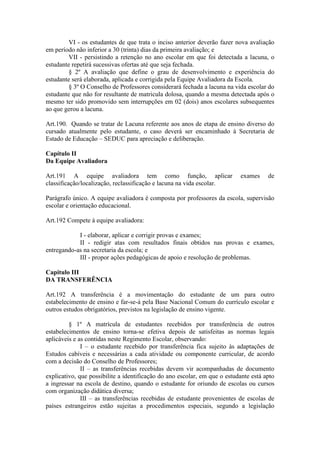 VI - os estudantes de que trata o inciso anterior deverão fazer nova avaliação
em período não inferior a 30 (trinta) dias da primeira avaliação; e
VII - persistindo a retenção no ano escolar em que foi detectada a lacuna, o
estudante repetirá sucessivas ofertas até que seja fechada.
§ 2º A avaliação que define o grau de desenvolvimento e experiência do
estudante será elaborada, aplicada e corrigida pela Equipe Avaliadora da Escola.
§ 3º O Conselho de Professores considerará fechada a lacuna na vida escolar do
estudante que não for resultante de matricula dolosa, quando a mesma detectada após o
mesmo ter sido promovido sem interrupções em 02 (dois) anos escolares subsequentes
ao que gerou a lacuna.
Art.190. Quando se tratar de Lacuna referente aos anos de etapa de ensino diverso do
cursado atualmente pelo estudante, o caso deverá ser encaminhado à Secretaria de
Estado de Educação – SEDUC para apreciação e deliberação.
Capítulo II
Da Equipe Avaliadora
Art.191 A equipe avaliadora tem como função, aplicar exames de
classificação/localização, reclassificação e lacuna na vida escolar.
Parágrafo único. A equipe avaliadora é composta por professores da escola, supervisão
escolar e orientação educacional.
Art.192 Compete à equipe avaliadora:
I - elaborar, aplicar e corrigir provas e exames;
II - redigir atas com resultados finais obtidos nas provas e exames,
entregando-as na secretaria da escola; e
III - propor ações pedagógicas de apoio e resolução de problemas.
Capitulo III
DA TRANSFERÊNCIA
Art.192 A transferência é a movimentação do estudante de um para outro
estabelecimento de ensino e far-se-á pela Base Nacional Comum do currículo escolar e
outros estudos obrigatórios, previstos na legislação de ensino vigente.
§ 1º A matrícula de estudantes recebidos por transferência de outros
estabelecimentos de ensino torna-se efetiva depois de satisfeitas as normas legais
aplicáveis e as contidas neste Regimento Escolar, observando:
I – o estudante recebido por transferência fica sujeito às adaptações de
Estudos cabíveis e necessárias a cada atividade ou componente curricular, de acordo
com a decisão do Conselho de Professores;
II – as transferências recebidas devem vir acompanhadas de documento
explicativo, que possibilite a identificação do ano escolar, em que o estudante está apto
a ingressar na escola de destino, quando o estudante for oriundo de escolas ou cursos
com organização didática diversa;
III – as transferências recebidas de estudante provenientes de escolas de
países estrangeiros estão sujeitas a procedimentos especiais, segundo a legislação
 