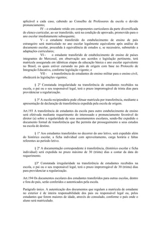 aplicável a cada caso, cabendo ao Conselho de Professores da escola o devido
pronunciamento;
IV - o estudante retido em componentes curriculares da parte diversificada
do elenco curricular, ao ser transferido, será na condição de aprovado, promovido para o
ano escolar imediatamente subsequente;
V - o estudante transferido do estabelecimento de ensino de país
estrangeiro será matriculado no ano escolar legalmente equivalente após análise do
documento escolar, procedida à equivalência de estudos e, se necessário, submetido a
adaptações curriculares;
VI - o estudante transferido de estabelecimento de ensino de países
integrantes do Mercosul, em observação aos acordos e legislação pertinente, terá
matrícula assegurada em idênticas etapas da educação básica e ano escolar equivalente
no Brasil, os quais estiver cursando no país de origem com base no Protocolo de
Integração Educativa, conforme legislação vigente; e
VII - a transferência de estudantes do ensino militar para o ensino civil,
obedecerá às legislações vigentes;
§ 2º Constatada irregularidade na transferência de estudantes recebidos na
escola, o pai ou o seu responsável legal, terá o prazo improrrogável de trinta dias para
providenciar a regularização.
§ 3º A escola recipiendária pode efetuar matrícula por transferência, mediante a
apresentação de declaração de transferência expedida pela escola de origem.
Art.193 A transferência de estudantes da escola para outro estabelecimento de ensino
será efetivada mediante requerimento do interessado e pronunciamento favorável do
diretor (a) sobre a regularidade de seus assentamentos escolares, sendo-lhe expedido o
documento formal de transferência que lhe permita dar prosseguimento a seus estudos
na escola de destino.
§ 1º Aos estudantes transferidos no decorrer do ano letivo, será expedido além
do histórico escolar, a ficha individual com aproveitamento, carga horária e faltas
referentes ao período letivo.
§ 2º A documentação correspondente à transferência, (histórico escolar e ficha
individual) será expedida no prazo máximo de 30 (trinta) dias a contar da data do
requerimento.
§3º Constatada irregularidade na transferência de estudantes recebidos na
escola, o pai ou o seu responsável legal, terá o prazo improrrogável de 30 (trinta) dias
para providenciar a regularização.
Art.194 Os documentos escolares dos estudantes transferidos para outras escolas, dentro
e fora do país, serão conferidos e autenticados pela escola.
Parágrafo único. A autenticação dos documentos que regulam a matrícula de estudante
no exterior é de inteira responsabilidade dos pais ou responsável legal ou, pelos
estudantes que forem maiores de idade, através do consulado, conforme o país onde o
aluno será matriculado.
 