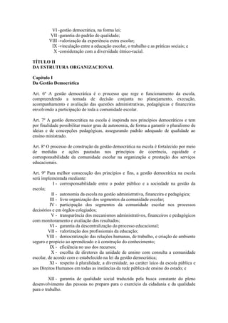 VI -gestão democrática, na forma lei;
VII -garantia do padrão de qualidade;
VIII -valorização da experiência extra escolar;
IX -vinculação entre a educação escolar, o trabalho e as práticas sociais; e
X -consideração com a diversidade étnico-racial.
TÍTULO II
DA ESTRUTURA ORGANIZACIONAL
Capítulo I
Da Gestão Democrática
Art. 6º A gestão democrática é o processo que rege o funcionamento da escola,
compreendendo a tomada de decisão conjunta no planejamento, execução,
acompanhamento e avaliação das questões administrativas, pedagógicas e financeiras
envolvendo a participação de toda a comunidade escolar.
Art. 7º A gestão democrática na escola é inspirada nos princípios democráticos e tem
por finalidade possibilitar maior grau de autonomia, de forma a garantir o pluralismo de
ideias e de concepções pedagógicas, assegurando padrão adequado de qualidade ao
ensino ministrado.
Art. 8º O processo de construção da gestão democrática na escola é fortalecido por meio
de medidas e ações pautadas nos princípios de coerência, equidade e
corresponsabilidade da comunidade escolar na organização e prestação dos serviços
educacionais.
Art. 9º Para melhor consecução dos princípios e fins, a gestão democrática na escola
será implementada mediante:
I - corresponsabilidade entre o poder público e a sociedade na gestão da
escola;
II - autonomia da escola na gestão administrativa, financeira e pedagógica;
III - livre organização dos segmentos da comunidade escolar;
IV - participação dos segmentos da comunidade escolar nos processos
decisórios e em órgãos colegiados;
V - transparência dos mecanismos administrativos, financeiros e pedagógicos
com monitoramento e avaliação dos resultados;
VI - garantia da descentralização do processo educacional;
VII - valorização dos profissionais da educação;
VIII - democratização das relações humanas, de trabalho, e criação de ambiente
seguro e propício ao aprendizado e à construção do conhecimento;
IX - eficiência no uso dos recursos;
X - escolha de diretores da unidade de ensino com consulta a comunidade
escolar, de acordo com o estabelecido na lei da gestão democrática;
XI - respeito à pluralidade, a diversidade, ao caráter laico da escola pública e
aos Direitos Humanos em todas as instâncias da rede pública de ensino do estado; e
XII - garantia de qualidade social traduzida pela busca constante do pleno
desenvolvimento das pessoas no preparo para o exercício da cidadania e da qualidade
para o trabalho.
 