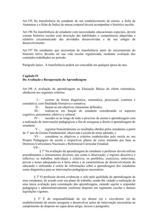 Art.195 Na transferência de estudante de um estabelecimento de ensino, a ficha de
Anamnese e a ficha de Índice de massa corporal deverá acompanhar o histórico escolar.
Art.196 Na transferência de estudante com necessidades educacionais especiais, deverá
constar histórico escolar com descrição das habilidades e competências adquiridas e
relatório circunstanciado das atividades desenvolvidas e de seu estágio de
desenvolvimento.
Art.197 Os estudantes que necessitam de transferência antes do encerramento do
bimestre letivo deverão ter sua vida escolar regularizada, mediante avaliação dos
conteúdos trabalhados no período.
Parágrafo único. A transferência poderá ser concedida em qualquer época do ano.
Capítulo IV
Da Avaliação e Recuperação da Aprendizagem
Art.198 A avaliação da aprendizagem na Educação Básica de oferta sistemática,
obedecerá aos seguintes critérios:
I - ocorrer de forma diagnóstica, sistemática, processual, contínua e
cumulativa, com finalidade formativa e somativa;
II - basear-se em objetivos claramente definidos;
III - realizar-se em função do estudante considerando os aspectos
cognitivo, psicomotor, afetivo e cultural;
IV - suceder-se ao longo de todo o processo de ensino e aprendizagem com
a realização de intervenções pedagógicas a fim de assegurar o direito à aprendizagem do
estudante;
V - registrar bimestralmente os resultados obtidos pelos estudantes a partir
do 1º ano do Ensino Fundamental, observada a escala de notas adotada; e
VI - considerar os objetivos e critérios estabelecidos pela escola no seu
Projeto Pedagógico da escola e respectivos planos de curso tomando por base as
Diretrizes Curriculares Nacionais e Referencial Curricular Estadual.
VII -
§ 1º Na avaliação da aprendizagem do estudante o professor deverá utilizar
procedimentos e instrumentos diversos, tais como a observação, o registro descritivo e
reflexivo, os trabalhos individuais e coletivos, os portfólios, exercícios, entrevistas,
provas e testes adequando-os à faixa etária e às características de desenvolvimento do
educando e utilizando a coleta de informações sobre a aprendizagem dos estudantes
como diagnóstico para as intervenções pedagógicas necessárias.
§ 2º O professor deverá evidenciar o zelo pela qualidade de aprendizagem de
seus estudantes, de acordo com seu plano de trabalho, sendo-lhe vedado a realização de
uma única avaliação para constatação das aprendizagens, estando sujeito a responder
pedagógica e administrativamente conforme disposto em regimento escolar e demais
legislações vigentes.
§ 3º É de responsabilidade do (a) diretor (a) e vice-diretor (a) do
estabelecimento de ensino assegurar e desenvolver ações de intervenção necessárias ao
cumprimento do disposto no caput deste artigo, incisos e parágrafos.
 