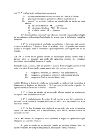 Art.199 A verificação do rendimento escolar deverá:
I - ser expressa em notas em uma escala de 0,0 (zero) a 10,0 (dez);
II - prevalecer os aspectos qualitativos sobre os quantitativos; e
III - cumprir os seguintes critérios de distribuição da escala de nota
adotada:
a) atividades em classe - AC – 3,0 pontos;
b) atividades extraclasse - AEC – 2,0 pontos; e
c) avaliação escrita - AE – 5,0 pontos.
d)
§1° Aos estudantes, público alvo da Educação Especial, é assegurada avaliação
da aprendizagem diferenciada/flexibilizada de acordo com a deficiência específica
individual.
§ 2º Os instrumentais de avaliação são definidos e elaborados pela escola,
registrados no Projeto Pedagógico da escola sendo de caráter obrigatório para o corpo
docente e divulgado entre os estudantes e pais/responsáveis com registro em ata de
reunião.
Art. 200 A escola deverá garantir estudos de recuperação paralela durante todo o
período letivo ao estudante que ainda não apresentou domínio dos conteúdos
necessários à continuidade do percurso escolar.
Parágrafo único. A escola, além de garantir os estudos de recuperação paralela deverá
optar pela oferta de uma das formas de recuperação Inter período a seguir:
I - recuperação bimestral, ao término de cada bimestre letivo;
II - recuperação semestral, ao término de cada semestre letivo; e
III - recuperação final, ao término do ano letivo.
Art.201 Definida a forma de estudos de recuperação a escola deverá encaminhar à
Coordenadoria Regional de Educação – CRE que está jurisdicionada, o projeto de
operacionalização da mesma ao final do 1º bimestre.
§ 1º A forma de estudos de recuperação adotada deverá ser amplamente
divulgada a toda a comunidade escolar.
§ 2º O estabelecimento de ensino deverá encerrar o ano letivo ofertando a
mesma forma de estudos de recuperação adotada no início e será responsabilizado pelos
resultados obtidos.
§ 3º Os dias destinados aos estudos de recuperação, não serão computados
dentro dos 200 (duzentos) dias e 800 (oitocentas) horas letivas, devendo constar do
calendário escolar.
Art.202 Os estudos de recuperação final conforme o projeto de operacionalização
obedecerá aos seguintes critérios:
I - para os estudos de recuperação caberão ao professor elaborar plano de
desenvolvimento, por componente curricular, ano escolar e turma, definindo:
 