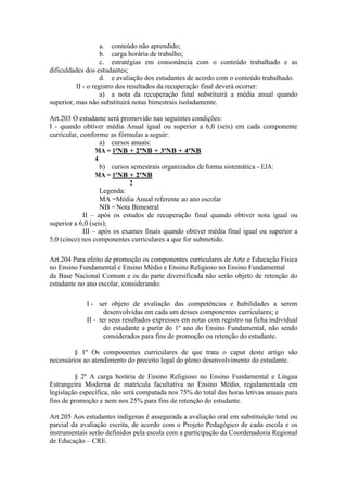 a. conteúdo não aprendido;
b. carga horária de trabalho;
c. estratégias em consonância com o conteúdo trabalhado e as
dificuldades dos estudantes;
d. e avaliação dos estudantes de acordo com o conteúdo trabalhado.
II - o registro dos resultados da recuperação final deverá ocorrer:
a) a nota da recuperação final substituirá a média anual quando
superior, mas não substituirá notas bimestrais isoladamente.
Art.203 O estudante será promovido nas seguintes condições:
I - quando obtiver média Anual igual ou superior a 6,0 (seis) em cada componente
curricular, conforme as fórmulas a seguir:
a) cursos anuais:
MA = 1ªNB + 2ªNB + 3ªNB + 4ªNB
4
b) cursos semestrais organizados de forma sistemática - EJA:
MA = 1ªNB + 2ªNB
2
Legenda:
MA =Média Anual referente ao ano escolar
NB = Nota Bimestral
II – após os estudos de recuperação final quando obtiver nota igual ou
superior a 6,0 (seis);
III – após os exames finais quando obtiver média final igual ou superior a
5,0 (cinco) nos componentes curriculares a que for submetido.
Art.204 Para efeito de promoção os componentes curriculares de Arte e Educação Física
no Ensino Fundamental e Ensino Médio e Ensino Religioso no Ensino Fundamental
da Base Nacional Comum e os da parte diversificada não serão objeto de retenção do
estudante no ano escolar, considerando:
I - ser objeto de avaliação das competências e habilidades a serem
desenvolvidas em cada um desses componentes curriculares; e
II - ter seus resultados expressos em notas com registro na ficha individual
do estudante a partir do 1º ano do Ensino Fundamental, não sendo
considerados para fins de promoção ou retenção do estudante.
§ 1º Os componentes curriculares de que trata o caput deste artigo são
necessários ao atendimento do preceito legal do pleno desenvolvimento do estudante.
§ 2º A carga horária de Ensino Religioso no Ensino Fundamental e Língua
Estrangeira Moderna de matrícula facultativa no Ensino Médio, regulamentada em
legislação específica, não será computada nos 75% do total das horas letivas anuais para
fins de promoção e nem nos 25% para fins de retenção do estudante.
Art.205 Aos estudantes indígenas é assegurada a avaliação oral em substituição total ou
parcial da avaliação escrita, de acordo com o Projeto Pedagógico de cada escola e os
instrumentais serão definidos pela escola com a participação da Coordenadoria Regional
de Educação – CRE.
 