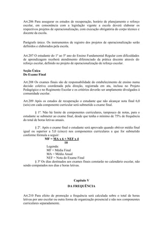 Art.206 Para assegurar os estudos de recuperação, horário de planejamento e reforço
escolar, em consonância com a legislação vigente a escola deverá elaborar os
respectivos projetos de operacionalização, com execução obrigatória do corpo técnico e
docente da escola.
Parágrafo único. Os instrumentos de registro dos projetos de operacionalização serão
definidos e elaborados pela escola.
Art.207 O estudante do 1º ao 5º ano do Ensino Fundamental Regular com dificuldades
de aprendizagem receberá atendimento diferenciado da prática docente através do
reforço escolar, definido no projeto de operacionalização de reforço escolar.
Seção Única
Do Exame Final
Art.208 Os exames finais são de responsabilidade do estabelecimento de ensino numa
decisão coletiva coordenada pela direção, registrada em ata, inclusa no Projeto
Pedagógico e no Regimento Escolar e os critérios deverão ser amplamente divulgados à
comunidade escolar.
Art.209 Após os estudos de recuperação o estudante que não alcançar nota final 6,0
(seis) em cada componente curricular será submetido a exame final.
§ 1º. Não há limite de componentes curriculares, tampouco de notas, para o
estudante se submeter ao exame final, desde que tenha o mínimo de 75% de frequência
do total de horas letivas anuais.
§ 2º. Após o exame final o estudante será aprovado quando obtiver média final
igual ou superior a 5,0 (cinco) nos componentes curriculares a que for submetido
conforme fórmula a seguir:
MF = MA x 6 + NEF x 4
10
Legenda:
MF = Média Final
MA = Média Anual
NEF = Nota do Exame Final
§ 3º Os dias destinados aos exames finais constarão no calendário escolar, não
sendo computados nos dias e horas letivas.
Capítulo V
DA FREQUÊNCIA
Art.210 Para efeito de promoção a frequência será calculada sobre o total de horas
letivas por ano escolar ou outra forma de organização presencial e não nos componentes
curriculares separadamente.
 