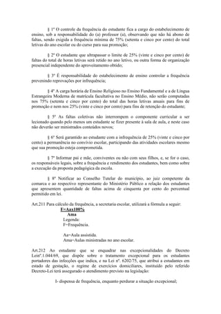 § 1º O controle da frequência do estudante fica a cargo do estabelecimento de
ensino, sob a responsabilidade do (a) professor (a), observando que não há abono de
faltas, sendo exigida a frequência mínima de 75% (setenta e cinco por cento) do total
letivas do ano escolar ou do curso para sua promoção;
§ 2º O estudante que ultrapassar o limite de 25% (vinte e cinco por cento) de
faltas do total de horas letivas será retido no ano letivo, ou outra forma de organização
presencial independente do aproveitamento obtido;
§ 3º É responsabilidade do estabelecimento de ensino controlar a frequência
prevenindo reprovações por infrequência;
§ 4º A carga horária de Ensino Religioso no Ensino Fundamental e a de Língua
Estrangeira Moderna de matrícula facultativa no Ensino Médio, não serão computadas
nos 75% (setenta e cinco por cento) do total das horas letivas anuais para fins de
promoção e nem nos 25% (vinte e cinco por cento) para fins de retenção do estudante;
§ 5º As faltas coletivas não interrompem o componente curricular a ser
lecionado quando pelo menos um estudante se fizer presente à sala de aula, e neste caso
não deverão ser ministrados conteúdos novos;
§ 6º Será garantido ao estudante com a infrequência de 25% (vinte e cinco por
cento) a permanência no convívio escolar, participando das atividades escolares mesmo
que sua promoção esteja comprometida.
§ 7º Informar pai e mãe, conviventes ou não com seus filhos, e, se for o caso,
os responsáveis legais, sobre a frequência e rendimento dos estudantes, bem como sobre
a execução da proposta pedagógica da escola.
§ 8º Notificar ao Conselho Tutelar do município, ao juiz competente da
comarca e ao respectivo representante do Ministério Público a relação dos estudantes
que apresentem quantidade de faltas acima de cinquenta por cento do percentual
permitido em lei.
Art.211 Para cálculo da frequência, a secretaria escolar, utilizará a fórmula a seguir:
F=Aax100%
Ama
Legenda:
F=Frequência.
Aa=Aula assistida.
Ama=Aulas ministradas no ano escolar.
Art.212 Ao estudante que se enquadrar nas excepcionalidades do Decreto
Leinº.1.044/69, que dispõe sobre o tratamento excepcional para os estudantes
portadores das infecções que indica, e na Lei nº. 6202/75, que atribui a estudantes em
estado de gestação, o regime de exercícios domiciliares, instituído pelo referido
Decreto-Lei terá assegurado o atendimento previsto na legislação:
I- dispensa de frequência, enquanto perdurar a situação excepcional;
 