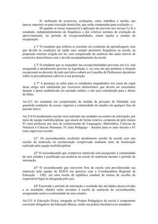 II- atribuição de exercícios, avaliações, estes, trabalhos e tarefas, nas
épocas especiais ou para execução domiciliar, que serão computadas para avaliação; e
III quando se tornar impossível à aplicação do previsto nos incisos I e II o
estudante, independentemente da frequência e dos critérios normais de avaliação do
aproveitamento, no período de excepcionalidades, estará sujeito a estudos de
recuperação.
§ 1º O estudante que embora se encontre em condições de aprendizagem, mas
que devido às condições de saúde nem sempre permitem frequência na escola, na
proporção mínima exigida em lei, será compensado da ausência das aulas através de
exercícios domiciliares com o devido acompanhamento da escola.
§ 2º O estudante que se enquadrar nas excepcionalidades previstas em Lei, terá
assegurado a atendimento previsto na legislação, e, no caso em que perdurar a situação
excepcional no decorrer de todo ano letivo caberá ao Conselho de Professores decidirem
sobre os procedimentos cabíveis à sua promoção.
§ 3º A presença às aulas para os estudantes enquadrados nos casos do caput
desse artigo será substituída por exercícios domiciliares, que devem ser executados
durante o prazo estabelecido em atestado médico e não será considerado para o abono
de faltas.
Art.213 Ao estudante em cumprimento de medida de privação de liberdade será
garantida condições de acesso, ingresso e continuidade de estudos em qualquer fase do
período letivo.
Art.214 O atendimento escolar será realizado nas unidades ou centros de internação, por
meio de equipe multidisciplinar, que atuará de forma rotativa, composta de pelo menos
01 (um) professor por área de conhecimento de Linguagens, Matemática, Ciências da
Natureza e Ciências Humanas, 01 (um) Pedagogo – docente para os anos iniciais e 01
(um) supervisor escolar.
§1º. Os socioeducandos receberão atendimento escolar de acordo com ano
escolar de matrícula ou escolarização comprovada mediante teste de localização
realizado pela equipe multidisciplinar.
§2º O socioeducando que comprovar matrícula será assegurado à continuidade
de seus estudos e justificada sua ausência na escola de matrícula durante o período de
internação.
§3º O socioeducando que estiverem fora da escola será providenciada sua
matrícula pela equipe da SEJUS em parceria com a Coordenadoria Regional de
Educação – CRE, em uma escola da república estadual de ensino de escolha do
responsável legal ou designada pelo juiz.
§4º Encerrado o período de internação o resultado das atividades desenvolvidas
e os resultados obtidos serão enviados à escola de matrícula do socioeducando,
assegurando assim a continuidade de seus estudos.
Art.215 A Educação Física, integrada ao Projeto Pedagógico da escola é componente
curricular obrigatório da Educação Básica, sendo sua prática facultativa ao estudante:
 