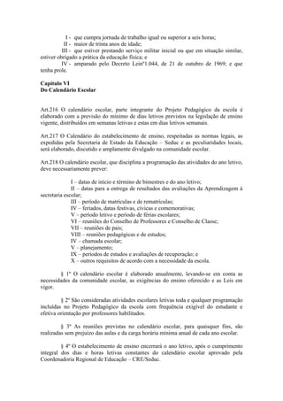 I - que cumpra jornada de trabalho igual ou superior a seis horas;
II - maior de trinta anos de idade;
III - que estiver prestando serviço militar inicial ou que em situação similar,
estiver obrigado a prática da educação física; e
IV - amparado pelo Decreto Leinº1.044, de 21 de outubro de 1969; e que
tenha prole.
Capítulo VI
Do Calendário Escolar
Art.216 O calendário escolar, parte integrante do Projeto Pedagógico da escola é
elaborado com a previsão do mínimo de dias letivos previstos na legislação de ensino
vigente, distribuídos em semanas letivas e estas em dias letivos semanais.
Art.217 O Calendário do estabelecimento de ensino, respeitadas as normas legais, as
expedidas pela Secretaria de Estado da Educação – Seduc e as peculiaridades locais,
será elaborado, discutido e amplamente divulgado na comunidade escolar.
Art.218 O calendário escolar, que disciplina a programação das atividades do ano letivo,
deve necessariamente prever:
I – datas de início e término de bimestres e do ano letivo;
II – datas para a entrega de resultados das avaliações da Aprendizagem à
secretaria escolar;
III – período de matrículas e de rematrículas;
IV – feriados, datas festivas, cívicas e comemorativas;
V – período letivo e período de férias escolares;
VI – reuniões do Conselho de Professores e Conselho de Classe;
VII – reuniões de pais;
VIII – reuniões pedagógicas e de estudos;
IV – chamada escolar;
V – planejamento;
IX – períodos de estudos e avaliações de recuperação; e
X – outros requisitos de acordo com a necessidade da escola.
§ 1º O calendário escolar é elaborado anualmente, levando-se em conta as
necessidades da comunidade escolar, as exigências do ensino oferecido e as Leis em
vigor.
§ 2º São consideradas atividades escolares letivas toda e qualquer programação
incluídas no Projeto Pedagógico da escola com frequência exigível do estudante e
efetiva orientação por professores habilitados.
§ 3º As reuniões previstas no calendário escolar, para quaisquer fins, são
realizadas sem prejuízo das aulas e da carga horária mínima anual de cada ano escolar.
§ 4º O estabelecimento de ensino encerrará o ano letivo, após o cumprimento
integral dos dias e horas letivas constantes do calendário escolar aprovado pela
Coordenadoria Regional de Educação – CRE/Seduc.
 