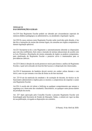 TITULO VI
DAS DISPOSIÇÕES GERAIS
Art.219 Este Regimento Escolar poderá ser alterado por circunstâncias especiais de
natureza didático-pedagógica ou administrativa, ou atendendo a legislação vigente.
Art.220 Os casos omissos neste Regimento Escolar serão resolvidos pela direção, à luz
das leis e instruções do ensino das normas legais, de consultas aos órgãos competentes e
demais legislação aplicável.
Art.221 Incorporar-se-ão a este Regimento e automaticamente alterarão as disposições
que com elas conflitarem, bem como a inserção de normas educacionais de acordo com
as Leis, Portarias e Resoluções de ensino emanadas de órgãos ou poderes competentes,
para atualização do Regimento Escolar e posterior envio à mantenedora para as
providências cabíveis.
Art.223 Caberá à direção da escola promover meios para leitura e análise do Regimento
Escolar, o qual será colocado em local de fácil acesso e à disposição dos interessados.
Art.224 O hasteamento da bandeira deverá ocorrer em caráter solene durante o ano
letivo, uma vez por semana e nos dias de festas ou de luto nacional.
Art. 225 O ato da matrícula de estudante e de aceitação de docente, de técnico ou de
funcionário administrativo implica para os mesmos o compromisso de respeitar e acatar
este Regimento Escolar.
Art.226 A escola não irá tolerar o bullying ou qualquer comportamento que ameace a
segurança ou o bem-estar dos estudantes, funcionários, ou qualquer outra pessoa dentro
da jurisdição da escola.
Art. 227 Após aprovação pelo Conselho Escolar o presente Regimento Escolar será
homologado pela Secretaria de Estado da Educação- Seduc, e entrará em vigor na data
de sua publicação, revogada as disposições em contrário.
Ji Paraná, 10 de Abril de 2020.
 