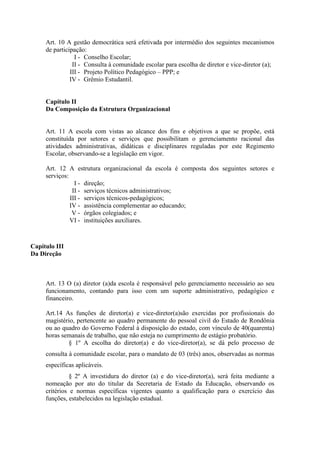 Art. 10 A gestão democrática será efetivada por intermédio dos seguintes mecanismos
de participação:
I - Conselho Escolar;
II - Consulta à comunidade escolar para escolha de diretor e vice-diretor (a);
III - Projeto Político Pedagógico – PPP; e
IV - Grêmio Estudantil.
Capítulo II
Da Composição da Estrutura Organizacional
Art. 11 A escola com vistas ao alcance dos fins e objetivos a que se propõe, está
constituída por setores e serviços que possibilitam o gerenciamento racional das
atividades administrativas, didáticas e disciplinares reguladas por este Regimento
Escolar, observando-se a legislação em vigor.
Art. 12 A estrutura organizacional da escola é composta dos seguintes setores e
serviços:
I - direção;
II - serviços técnicos administrativos;
III - serviços técnicos-pedagógicos;
IV - assistência complementar ao educando;
V - órgãos colegiados; e
VI - instituições auxiliares.
Capítulo III
Da Direção
Art. 13 O (a) diretor (a)da escola é responsável pelo gerenciamento necessário ao seu
funcionamento, contando para isso com um suporte administrativo, pedagógico e
financeiro.
Art.14 As funções de diretor(a) e vice-diretor(a)são exercidas por profissionais do
magistério, pertencente ao quadro permanente do pessoal civil do Estado de Rondônia
ou ao quadro do Governo Federal à disposição do estado, com vínculo de 40(quarenta)
horas semanais de trabalho, que não esteja no cumprimento de estágio probatório.
§ 1º A escolha do diretor(a) e do vice-diretor(a), se dá pelo processo de
consulta à comunidade escolar, para o mandato de 03 (três) anos, observadas as normas
específicas aplicáveis.
§ 2º A investidura do diretor (a) e do vice-diretor(a), será feita mediante a
nomeação por ato do titular da Secretaria de Estado da Educação, observando os
critérios e normas específicas vigentes quanto a qualificação para o exercício das
funções, estabelecidos na legislação estadual.
 