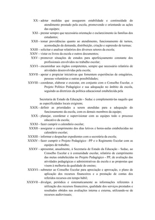 XX - adotar medidas que assegurem estabilidade e continuidade do
atendimento prestado pela escola, promovendo e orientando as ações
das equipes;
XXI - prestar sempre que necessária orientação e esclarecimento às famílias dos
estudantes;
XXII - tomar providências quanto ao atendimento, funcionamento de turnos,
acomodação da demanda, distribuição, criação e supressão de turmas;
XXIII - solicitar e analisar relatórios dos diversos setores da escola;
XXIV - vistar os livros da escola e outros documentos;
XXV - promover situações de estudos para aperfeiçoamento constante dos
profissionais envolvidos no trabalho escolar;
XXVI - encaminhar aos órgãos competentes, sempre que necessário relatório de
atividades desenvolvidas pela escola;
XXVII - apoiar e propiciar iniciativas que fomentem experiências de estagiários,
pessoas voluntárias e outras possibilidades;
XXVIII - coordenar, elaborar e executar, em conjunto com o Conselho Escolar, o
Projeto Político Pedagógico e sua adequação no âmbito da escola,
seguindo as diretrizes da política educacional estabelecida pela
Secretaria de Estado da Educação - Seduc e complementá-las naquilo que
as especificidades locais exigirem;
XXIX - definir as prioridades a serem atendidas para a adequação do
funcionamento da escola, com os demais membros da equipe;
XXX - planejar, coordenar e supervisionar com as equipes todo o processo
educativo da escola;
XXXI - fazer cumprir o calendário escolar;
XXXII - assegurar o cumprimento dos dias letivos e horas-aulas estabelecidas no
calendário escolar;
XXXIII - informar e despachar expedientes com a secretária da escola;
XXXIV - fazer cumprir o Projeto Pedagógico –PP e o Regimento Escolar com as
equipes de trabalho;
XXXV - apresentar, anualmente, à Secretaria de Estado da Educação - Seduc, ao
Conselho Escolar e à comunidade escolar, relatório de cumprimento
das metas estabelecidas no Projeto Pedagógico - PP, de avaliação das
atividades pedagógicas e administrativas da escola e as propostas que
visem à melhoria da qualidade do ensino;
XXXVI - submeter ao Conselho Escolar para apreciação e aprovação, o plano de
aplicação dos recursos financeiros e a prestação de contas dos
referidos recursos em tempo hábil;
XXXVII - divulgar, periódica e sistematicamente as informações referentes à
utilização dos recursos financeiros, qualidade dos serviços prestados e
resultados obtidos nas avaliações interna e externa, utilizando-se de
recursos audiovisuais;
 