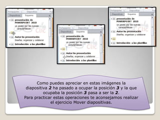 Como puedes apreciar en estas imágenes la
diapositiva 2 ha pasado a ocupar la posición 3 y la que
ocupaba la posición 3 pasa a ser la 2.
Para practicar estas operaciones te aconsejamos realizar
el ejercicio Mover diapositivas.

 