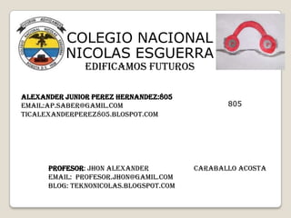 COLEGIO NACIONAL
NICOLAS ESGUERRA
EDIFICAMOS FUTUROS

ALEXANDER junior PEREZ hernandez:805
EMAIL:AP.SABER@GAMIL.COM
TICALEXANDERPEREZ805.BLOSPOT.COM

PROFESOR: Jhon alexander
EMAIL: Profesor.jhon@gamil.com
BLOG: teknonicolas.blogspot.com

805

Caraballo acosta

 