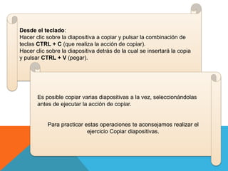 Desde el teclado:
Hacer clic sobre la diapositiva a copiar y pulsar la combinación de
teclas CTRL + C (que realiza la acción de copiar).
Hacer clic sobre la diapositiva detrás de la cual se insertará la copia
y pulsar CTRL + V (pegar).

Es posible copiar varias diapositivas a la vez, seleccionándolas
antes de ejecutar la acción de copiar.

Para practicar estas operaciones te aconsejamos realizar el
ejercicio Copiar diapositivas.

 