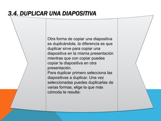 3.4. DUPLICAR UNA DIAPOSITIVA

Otra forma de copiar una diapositiva
es duplicándola, la diferencia es que
duplicar sirve para copiar una
diapositiva en la misma presentación
mientras que con copiar puedes
copiar la diapositiva en otra
presentación.
Para duplicar primero selecciona las
diapositivas a duplicar. Una vez
seleccionadas puedes duplicarlas de
varias formas, elige la que más
cómoda te resulte:

 