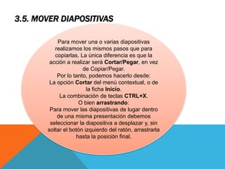 3.5. MOVER DIAPOSITIVAS
Para mover una o varias diapositivas
realizamos los mismos pasos que para
copiarlas. La única diferencia es que la
acción a realizar será Cortar/Pegar, en vez
de Copiar/Pegar.
Por lo tanto, podemos hacerlo desde:
La opción Cortar del menú contextual, o de
la ficha Inicio.
La combinación de teclas CTRL+X.
O bien arrastrando:
Para mover las diapositivas de lugar dentro
de una misma presentación debemos
seleccionar la diapositiva a desplazar y, sin
soltar el botón izquierdo del ratón, arrastrarla
hasta la posición final.

 