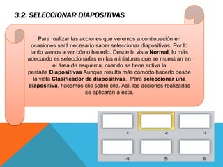 3.2. SELECCIONAR DIAPOSITIVAS
Para realizar las acciones que veremos a continuación en
ocasiones será necesario saber seleccionar diapositivas. Por lo
tanto vamos a ver cómo hacerlo. Desde la vista Normal, lo más
adecuado es seleccionarlas en las miniaturas que se muestran en
el área de esquema, cuando se tiene activa la
pestaña Diapositivas Aunque resulta más cómodo hacerlo desde
la vista Clasificador de diapositivas. Para seleccionar una
diapositiva, hacemos clic sobre ella. Así, las acciones realizadas
se aplicarán a esta.

 