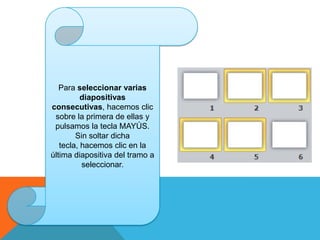 Para seleccionar varias
diapositivas
consecutivas, hacemos clic
sobre la primera de ellas y
pulsamos la tecla MAYÚS.
Sin soltar dicha
tecla, hacemos clic en la
última diapositiva del tramo a
seleccionar.

 