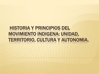 HISTORIA Y PRINCIPIOS DEL
MOVIMIENTO INDIGENA: UNIDAD,
TERRITORIO, CULTURA Y AUTONOMIA.
 