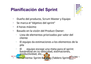 Planificación del Sprint
12
• Dueño del producto, Scrum Master y Equipo
• Se marca el “objetivo del sprint”
• 4 horas máximo
• Basado en la visión del Product Owner:
• Lista de elementos priorizados por valor del
cliente
• El equipo da estimaciones a los elementos de la
pila
• El equipo escoge una meta para el sprint
basándose en su velocidad, estimaciones,
productividad, etc…
• Herramienta: Sprint Backlog (Tablero Sprint)
 