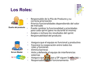 Los Roles:
12
• Responsable de la Pila de Producto y su
correcta priorización
• Prioriza funcionalidades dependiendo del valor
de mercado
• Puede cambiar la funcionalidad y prioridades
para cada sprint (pero no durante el mismo)
• Acepta o rechaza los resultados del sprint
• Responsabilidad del producto
Dueño del producto
• Asegura que el equipo es funcional y productivo
• Favorece la cooperación entre todos los
roles y funciones
• Elimina barreras
• Aisla y defiende al equipo de interferencias
externas
• Asegura que el equipo y DP siguen Scrum
• Responsabilidad del funcionamiento
Scrum Master
 