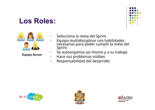 Los Roles:
• Selecciona la meta del Sprint
• Equipo multidisciplinar con habilidades
necesarias para poder cumplir la meta del
Sprint
• Se autoorganiza así mismo y a su trabajo
• Hace sus problemas visibles
• Responsabilidad del desarrollo
Equipo Scrum
 