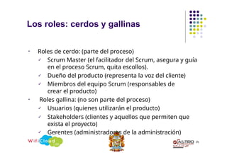 Los roles: cerdos y gallinas
25
• Roles de cerdo: (parte del proceso)
✓ Scrum Master (el facilitador del Scrum, asegura y guía
en el proceso Scrum, quita escollos).
✓ Dueño del producto (representa la voz del cliente)
✓ Miembros del equipo Scrum (responsables de
crear el producto)
• Roles gallina: (no son parte del proceso)
✓ Usuarios (quienes utilizarán el producto)
✓ Stakeholders (clientes y aquellos que permiten que
exista el proyecto)
✓ Gerentes (administradores de la administración)
 