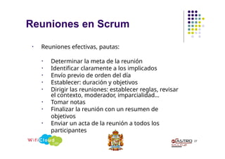 Reuniones en Scrum
27
• Reuniones efectivas, pautas:
• Determinar la meta de la reunión
• Identificar claramente a los implicados
• Envío previo de orden del día
• Establecer: duración y objetivos
• Dirigir las reuniones: establecer reglas, revisar
el contexto, moderador, imparcialidad…
• Tomar notas
• Finalizar la reunión con un resumen de
objetivos
• Enviar un acta de la reunión a todos los
participantes
 