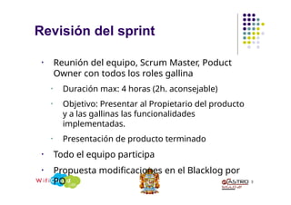 • Reunión del equipo, Scrum Master, Poduct
Owner con todos los roles gallina
• Duración max: 4 horas (2h. aconsejable)
• Objetivo: Presentar al Propietario del producto
y a las gallinas las funcionalidades
implementadas.
• Presentación de producto terminado
• Todo el equipo participa
• Propuesta modificaciones en el Blacklog por
PO 3
Revisión del sprint
 