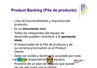 Product Backlog (Pila de producto)
30
• Lista de funcionalidades y requisitos del
producto.
• Es un documento vivo
• Todos los integrantes del equipo de
desarrollo pueden contribuir a él aportando
ideas.
• El responsable de la Pila de producto y de
su correcta priorización es el Product
Owner.
• Debe ser visible y fácilmente accesible por todo
el mundo (especialmente el equipo).
• Proviene de un plan de negocio que puede
 