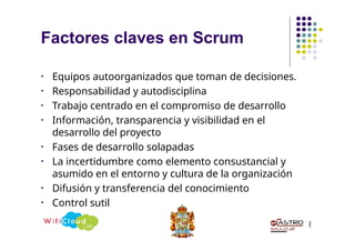 Factores claves en Scrum
3
5
• Equipos autoorganizados que toman de decisiones.
• Responsabilidad y autodisciplina
• Trabajo centrado en el compromiso de desarrollo
• Información, transparencia y visibilidad en el
desarrollo del proyecto
• Fases de desarrollo solapadas
• La incertidumbre como elemento consustancial y
asumido en el entorno y cultura de la organización
• Difusión y transferencia del conocimiento
• Control sutil
 