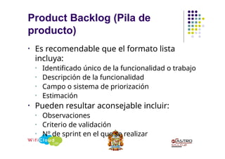 • Es recomendable que el formato lista
incluya:
• Identificado único de la funcionalidad o trabajo
• Descripción de la funcionalidad
• Campo o sistema de priorización
• Estimación
• Pueden resultar aconsejable incluir:
• Observaciones
• Criterio de validación
• Nº de sprint en el que se realizar
Product Backlog (Pila de
producto)
 