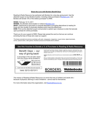 Share the Love with Borders Benefit Days

Reading & Radio Resource has partnered with Borders for a two-day giving event. Use the
attached coupon at any Borders location, including online purchases at Borders.com, and
Borders will donate 10% of the dollars purchased* to RRR.

WHEN: February 12-13, 2011
WHERE: Any Borders store location or online at Borders.com
WHAT: Opportunity to give back to nonprofit dedicated to providing alternatives to reading for
those who are visually or physically disabled and/or learning differenced
HOW: Print out the attached coupon and provide to cashier upon checkout or enter the barcode
upon purchase for online purchases.

Thank you for your support of RRR. Please help spread the word so that we can continue
enriching the lives of those who need our support.

*Purchases excluded are previous purchases, gift cards, newspapers, magazines, coupon books, digital downloads,
comics, special orders, video games, Smartbox products and Rosetta Stone software.




The mission of Reading & Radio Resource is to enrich the lives of children and adults who -
because of physical, learning or vision limitations - cannot read for themselves.

For more information about this organization, visit ReadingResource.org.
 