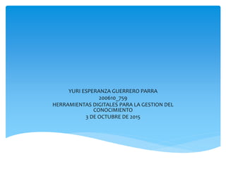 YURI ESPERANZA GUERRERO PARRA
200610_759
HERRAMIENTAS DIGITALES PARA LA GESTION DEL
CONOCIMIENTO
3 DE OCTUBRE DE 2015
 