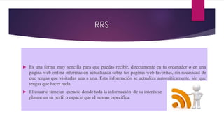 RRS
 Es una forma muy sencilla para que puedas recibir, directamente en tu ordenador o en una
pagina web online información actualizada sobre tus páginas web favoritas, sin necesidad de
que tengas que visitarlas una a una. Esta información se actualiza automáticamente, sin que
tengas que hacer nada.
 El usuario tiene un espacio donde toda la información de su interés se se
plasme en su perfil o espacio que el mismo especifica.
 