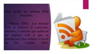 Para recibir las noticias RRS
necesitas:
1. Noticias RRS: Las noticias
RSS se refieren el contenido,
artículos o noticias que publican
las páginas web y que se
distribuyen a los lectores a través
de los Canales RRS.
 