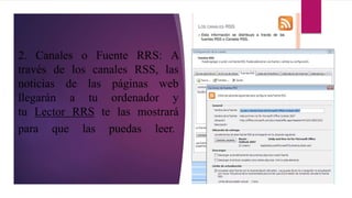 2. Canales o Fuente RRS: A
través de los canales RSS, las
noticias de las páginas web
llegarán a tu ordenador y
tu Lector RRS te las mostrará
para que las puedas leer.
 