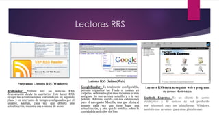 Lectores RRS
Programas Lectores RSS (Windows)
Lectores RSS Online (Web)
Lectores RSS en tu navegador web o programa
de correo electrónico.RrsReader: Permite leer las noticias RSS
directamente desde tu escritorio. Este lector RSS
recoge las actualizaciones corriendo en un segundo
plano y en intervalos de tiempo configurados por el
usuario; además, cada vez que detecta una
actualización, muestra una ventana de aviso.
GoogleReader: Es totalmente configurable,
permite organizar las Feeds o canales en
carpetas, ordenarlas por más recientes o más
antiguas. Su uso es muy sencillo y a la vez
potente. Además, cuenta con dos extensiones
para el navegador Mozilla, una que alerta al
usuario cada vez que tiene lugar una
actualización, y otra que le notifica sobre la
cantidad de artículos sin leer.
Outlook Express: Es un cliente de correo
electrónico y de noticas de red producido
por Microsoft para sus plataformas Windows,
también con versiones para otras plataformas.
 