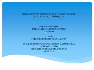 HERRAMIENTAS DIGITALES PARA LA GESTION DEL
CONOCIMIENTO 200610B_224
PRESENTADO POR
ERIKA TATIANA PEREZ MENDEZ
1121716751
TUTOR
JORGE EDUARDO PEREZ GARCIA
UNIVERCIDAD NACIONALABIERTAY A DISTANCIA
CERES (GUAINIA)
FECHA DE ENTREGA DEL TRABAJO
11/10/2015
 