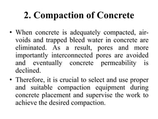 2. Compaction of Concrete
• When concrete is adequately compacted, air-
voids and trapped bleed water in concrete are
eliminated. As a result, pores and more
importantly interconnected pores are avoided
and eventually concrete permeability is
declined.
• Therefore, it is crucial to select and use proper
and suitable compaction equipment during
concrete placement and supervise the work to
achieve the desired compaction.
 