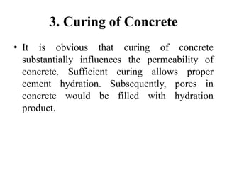 3. Curing of Concrete
• It is obvious that curing of concrete
substantially influences the permeability of
concrete. Sufficient curing allows proper
cement hydration. Subsequently, pores in
concrete would be filled with hydration
product.
 
