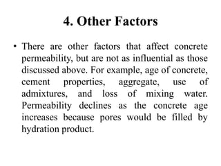 4. Other Factors
• There are other factors that affect concrete
permeability, but are not as influential as those
discussed above. For example, age of concrete,
cement properties, aggregate, use of
admixtures, and loss of mixing water.
Permeability declines as the concrete age
increases because pores would be filled by
hydration product.
 