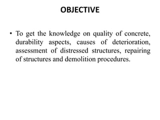 OBJECTIVE
• To get the knowledge on quality of concrete,
durability aspects, causes of deterioration,
assessment of distressed structures, repairing
of structures and demolition procedures.
 